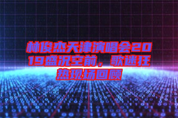 林俊杰天津演唱會2019盛況空前，歌迷狂熱現場回顧