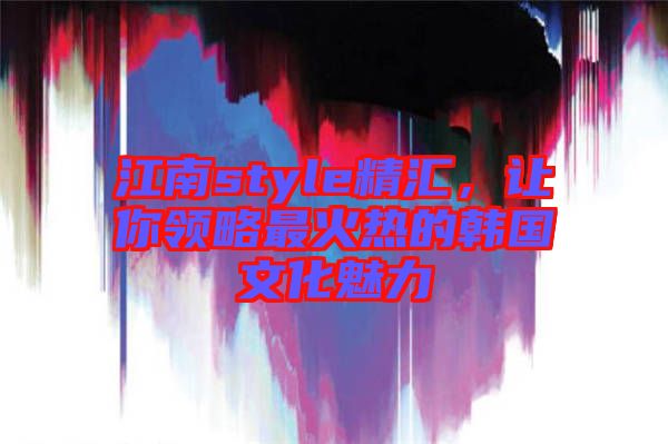 江南style精匯,讓你領(lǐng)略最火熱的韓國(guó)文化魅力