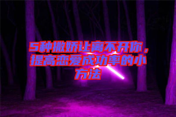 5種撒嬌讓離不開你,提高戀愛成功率的小方法