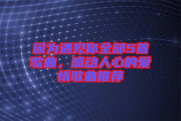 因為遇見你全部5首歌曲,感動人心的愛情歌曲推薦