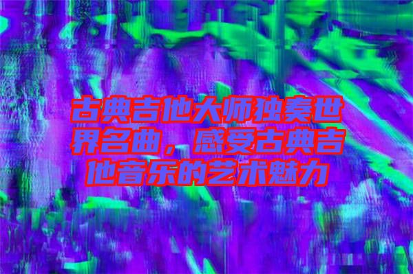 古典吉他大師獨奏世界名曲,感受古典吉他音樂的藝術魅力