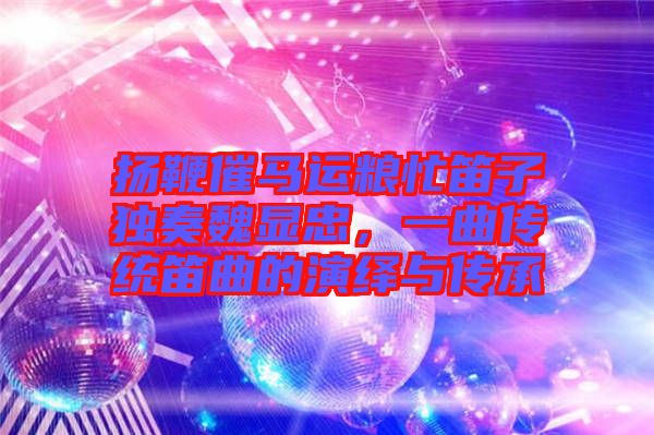 揚鞭催馬運糧忙笛子獨奏魏顯忠，一曲傳統(tǒng)笛曲的演繹與傳承