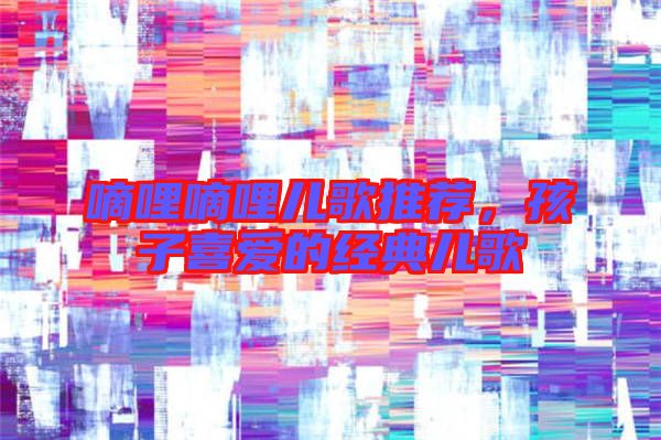 嘀哩嘀哩兒歌推薦,孩子喜愛的經典兒歌