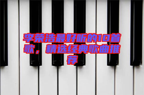 李榮浩最好聽的10首歌，精選經典歌曲推薦