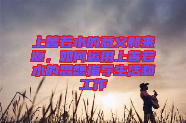 上善若水的意義和來源,如何運用上善若水的思想指導(dǎo)生活和工作