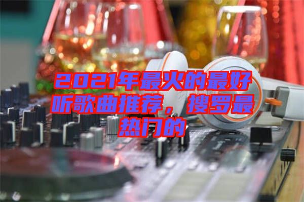 2021年最火的最好聽歌曲推薦,搜羅最熱門的