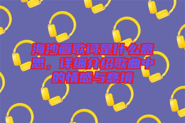 海沙畫歌詞是什么意思,詳細(xì)介紹歌曲中的情感與意境