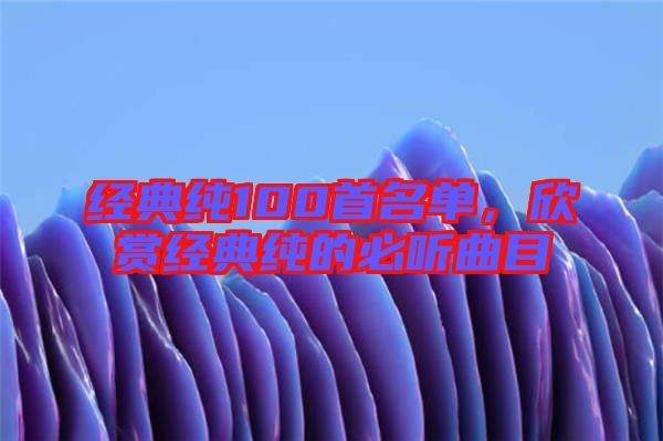 經(jīng)典純100首名單,欣賞經(jīng)典純的必聽曲目