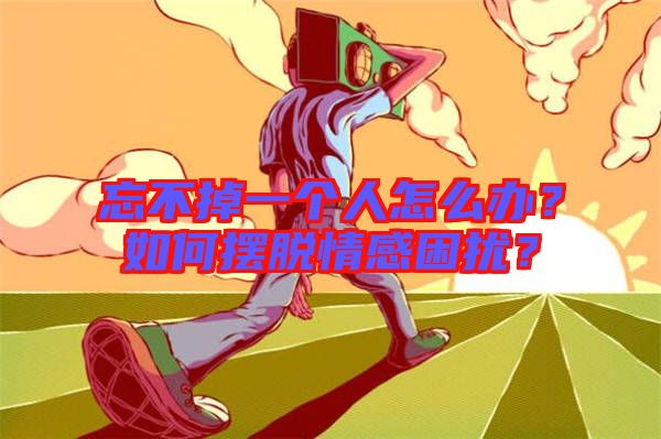 忘不掉一個人怎么辦?如何擺脫情感困擾?