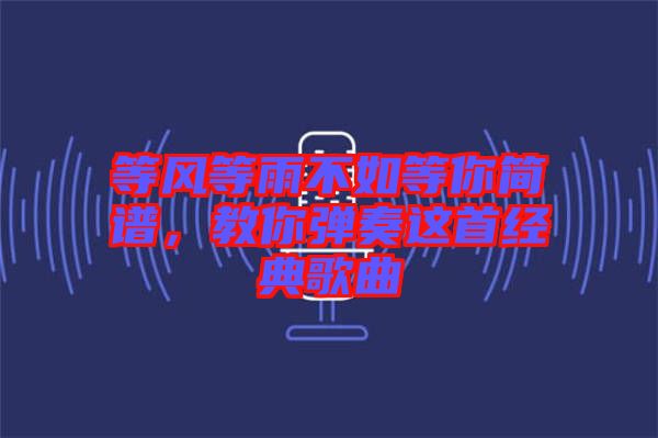 等風等雨不如等你簡譜,教你彈奏這首經典歌曲