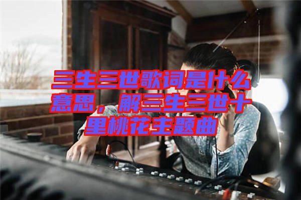三生三世歌詞是什么意思,解三生三世十里桃花主題曲