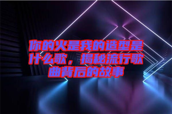 你的火是我的造型是什么歌,揭秘流行歌曲背后的故事