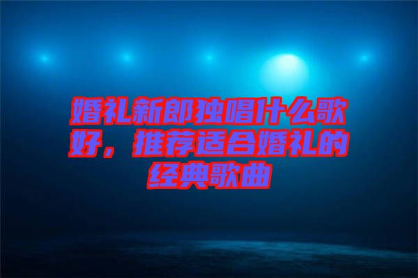 婚禮新郎獨唱什么歌好,推薦適合婚禮的經(jīng)典歌曲