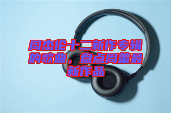 周杰倫十二新作專輯的歌曲,盤點周董最新作品