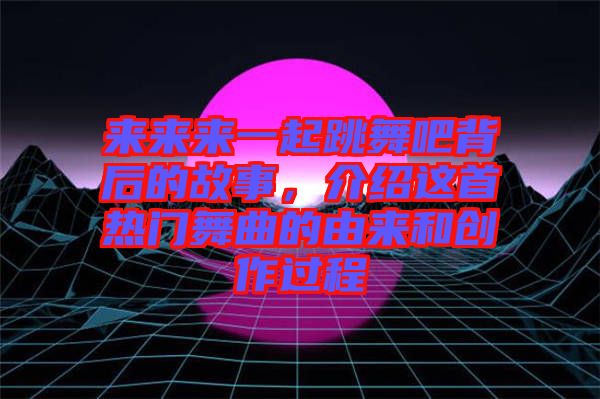 來來來一起跳舞吧背后的故事,介紹這首熱門舞曲的由來和創作過程