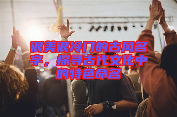 很美很冷門的古風名字,探尋古代文化中的特色命名