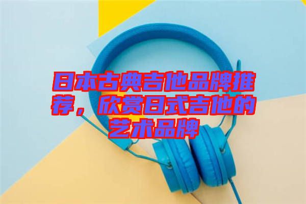 日本古典吉他品牌推薦,欣賞日式吉他的藝術(shù)品牌