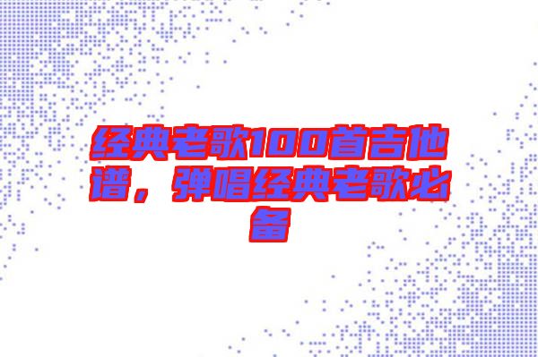 經(jīng)典老歌100首吉他譜，彈唱經(jīng)典老歌必備