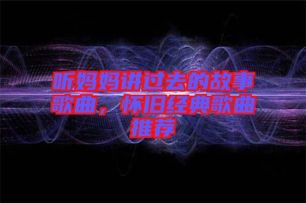 聽媽媽講過去的故事歌曲,懷舊經(jīng)典歌曲推薦