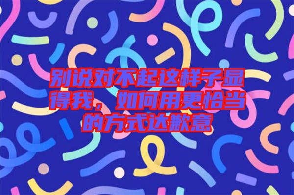 別說對不起這樣子顯得我,如何用更恰當的方式達歉意