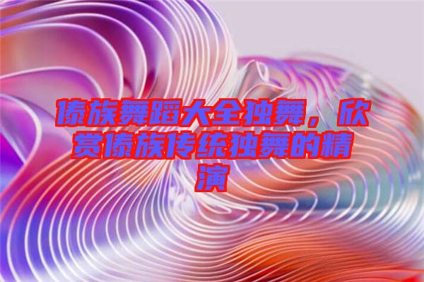 傣族舞蹈大全獨舞,欣賞傣族傳統獨舞的精演