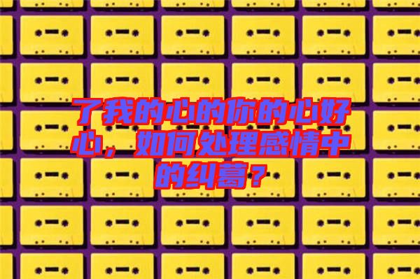 了我的心的你的心好心,如何處理感情中的糾葛?