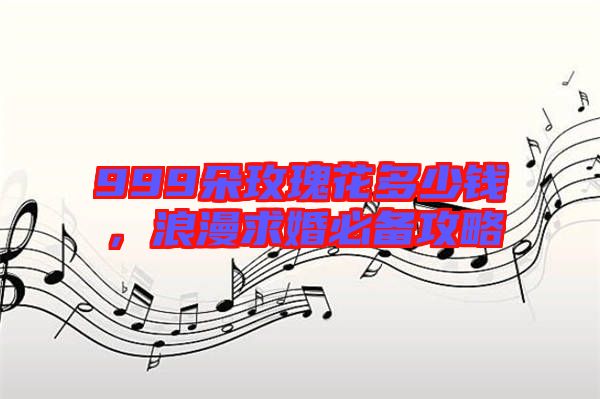 999朵玫瑰花多少錢,浪漫求婚必備攻略