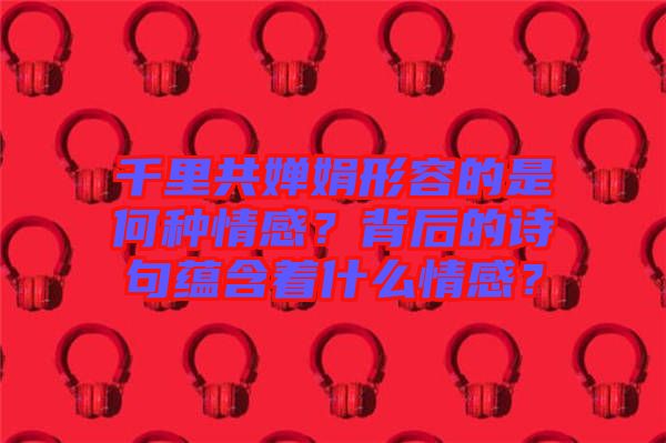 千里共嬋娟形容的是何種情感?背后的詩句蘊含著什么情感?