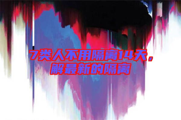 7類人不用隔離14天，解最新的隔離