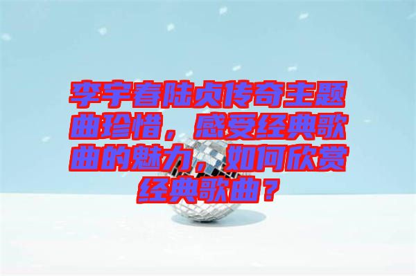 李宇春陸貞傳奇主題曲珍惜,感受經(jīng)典歌曲的魅力,如何欣賞經(jīng)典歌曲?