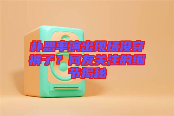 樸恩率演出現場沒穿褲子?網友關注的細節揭秘