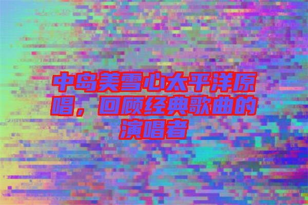 中島美雪心太平洋原唱,回顧經典歌曲的演唱者