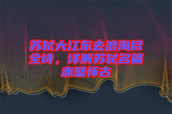 蘇軾大江東去浪淘盡全詩,詳解蘇軾名篇赤壁懷古