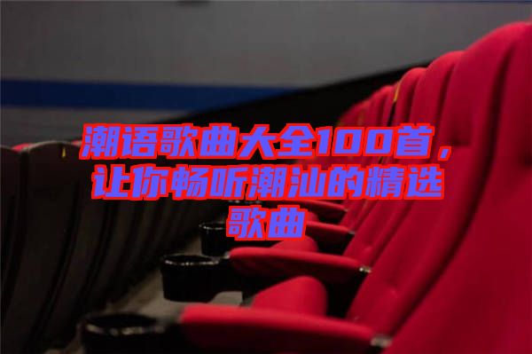 潮語(yǔ)歌曲大全100首,讓你暢聽(tīng)潮汕的精選歌曲