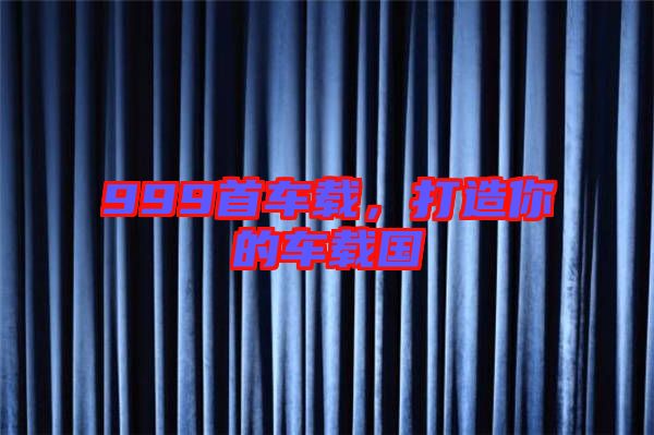 999首車載，打造你的車載國