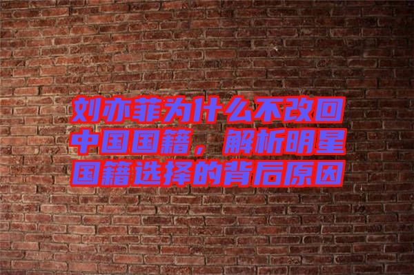 劉亦菲為什么不改回中國國籍,解析明星國籍選擇的背后原因