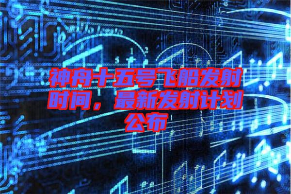 神舟十五號飛船發(fā)射時間,最新發(fā)射計劃公布
