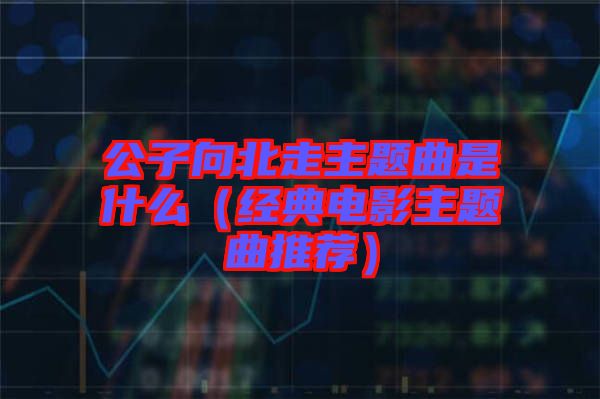 公子向北走主題曲是什么(經(jīng)典電影主題曲推薦)