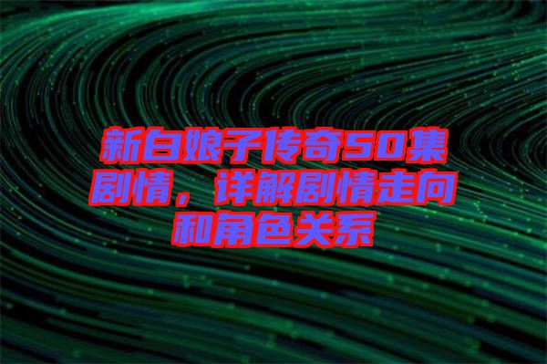 新白娘子傳奇50集劇情,詳解劇情走向和角色關系