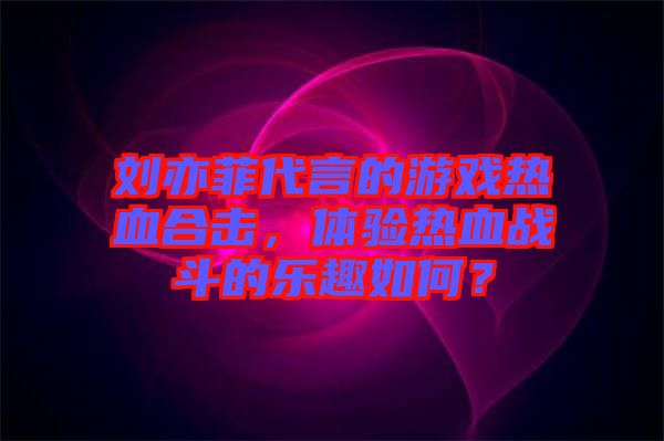 劉亦菲代言的游戲熱血合擊，體驗熱血戰斗的樂趣如何？