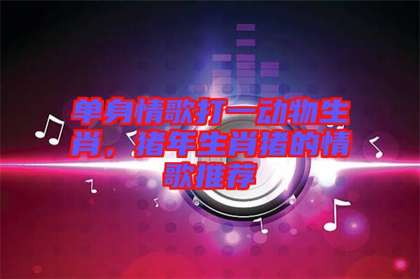 單身情歌打一動物生肖,豬年生肖豬的情歌推薦