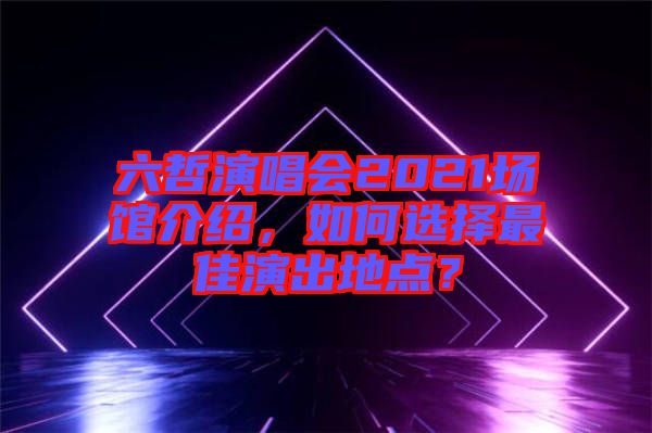 六哲演唱會(huì)2021場(chǎng)館介紹，如何選擇最佳演出地點(diǎn)？