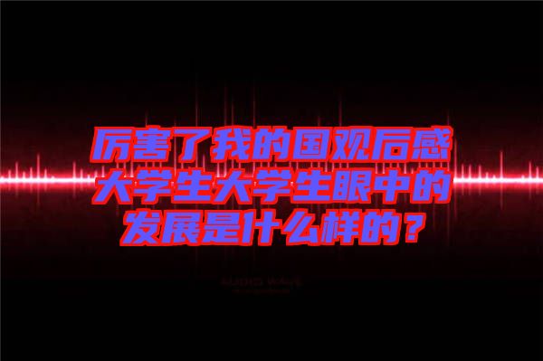 厲害了我的國觀后感大學生大學生眼中的發展是什么樣的?