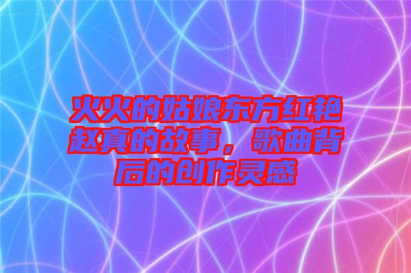 火火的姑娘東方紅艷趙真的故事,歌曲背后的創作靈感