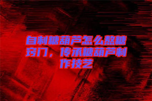 自制糖葫蘆怎么熬糖竅門,傳承糖葫蘆制作技藝