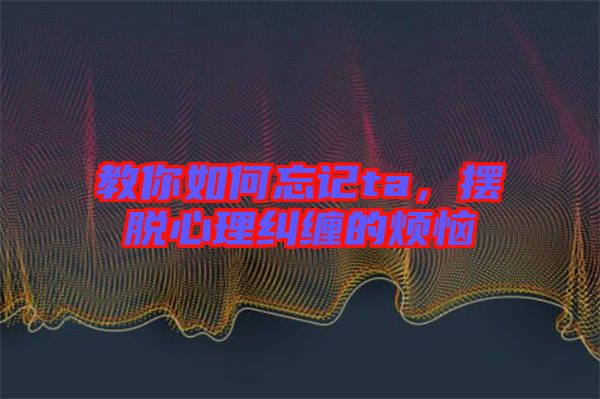 教你如何忘記ta,擺脫心理糾纏的煩惱