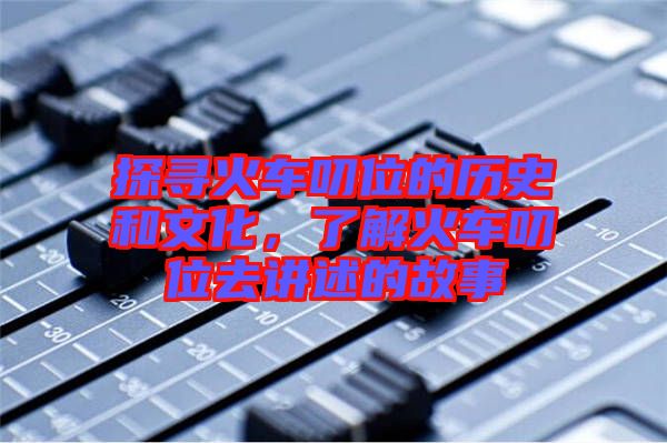 探尋火車叨位的歷史和文化,了解火車叨位去講述的故事
