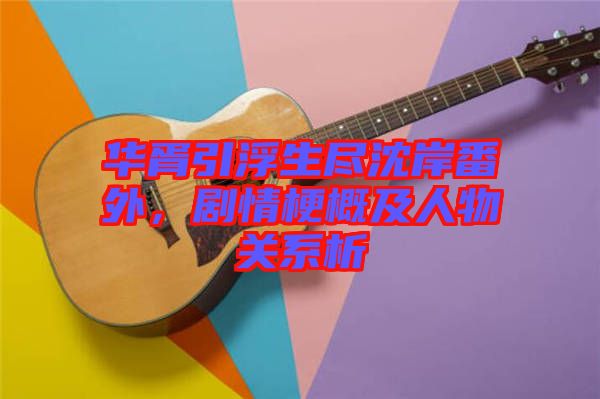 華胥引浮生盡沈岸番外,劇情梗概及人物關(guān)系析
