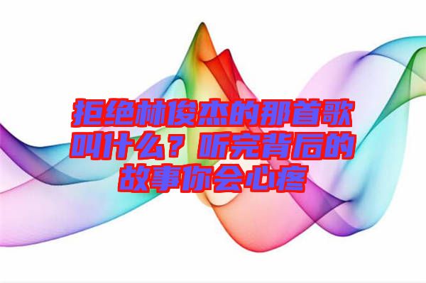 拒絕林俊杰的那首歌叫什么?聽完背后的故事你會心疼