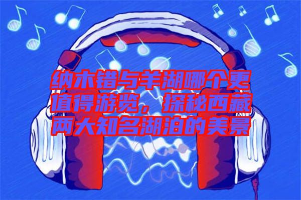 納木錯與羊湖哪個更值得游覽,探秘西藏兩大知名湖泊的美景